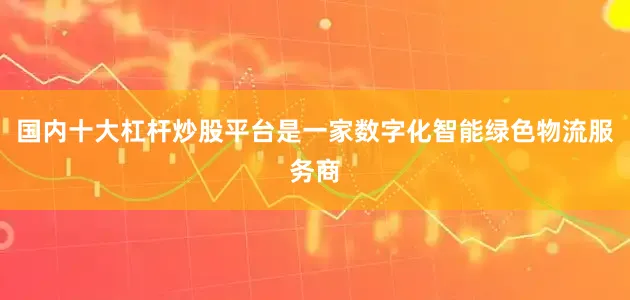 国内十大杠杆炒股平台是一家数字化智能绿色物流服务商