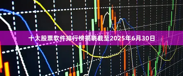 十大股票软件排行榜揭晓截至2025年6月30日