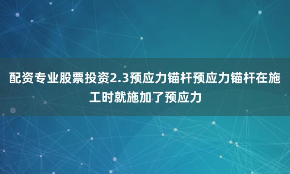 配资专业股票投资2.3预应力锚杆预应力锚杆在施工时就施加了预应力