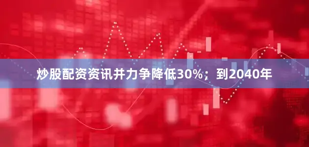 炒股配资资讯并力争降低30%；到2040年